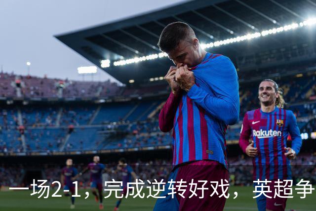 一场2-1，完成逆转好戏，英超争四格局大乱：利物浦只落后切尔西1分
