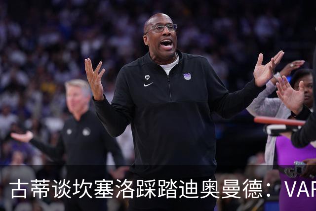 古蒂谈坎塞洛踩踏迪奥曼德：VAR应该介入此次动作