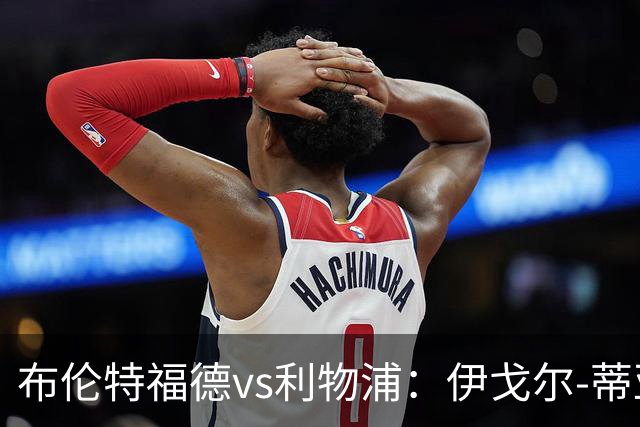 布伦特福德vs利物浦：伊戈尔-蒂亚戈、凯莱赫首发，范戴克、阿利松出战