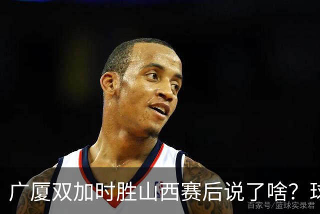 广厦双加时胜山西赛后说了啥？球员流失王博大谈不易，塔克点拼搏