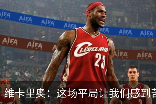 维卡里奥：这场平局让我们感到苦涩，球队本来配得上赢下比赛