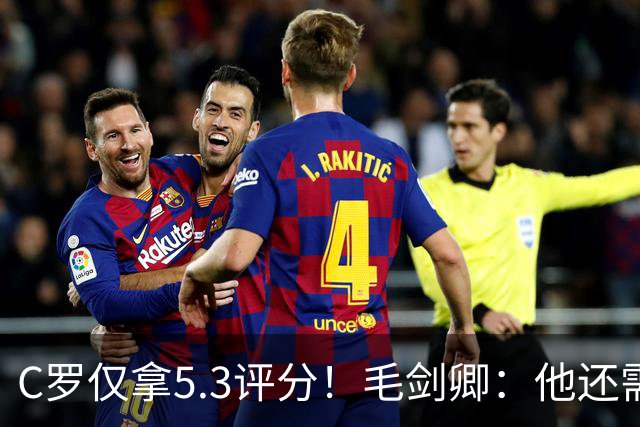 C罗仅拿5.3评分！毛剑卿：他还需踢球来证明？踢的是价值，不是球
